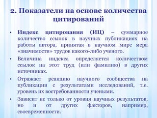 2. Показатели на основе количества
цитирований
• Индекс цитирования (ИЦ) – суммарное
количество ссылок в научных публикациях на
работы автора, принятая в научном мире мера
«значимости» трудов какого-либо ученого.
• Величина индекса определяется количеством
ссылок на этот труд (или фамилию) в других
источниках.
• Отражает реакцию научного сообщества на
публикации с результатами исследований, т.е.
уровень их востребованности учеными.
• Зависит не только от уровня научных результатов,
но и от других факторов, например,
своевременности.
 