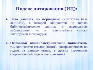Индекс цитирования (ИЦ):
1. База данных по периодике («цитатная база
данных»), в которой собираются не только
библиографические данные о журнальных
публикациях, но и пристатейные списки
цитируемой литературы;
2. Основной библиометрический показатель,
т.е. количество ссылок (цитат), распределенных по
годам на данную статью в других источниках
(персональный индекс цитирования).
 