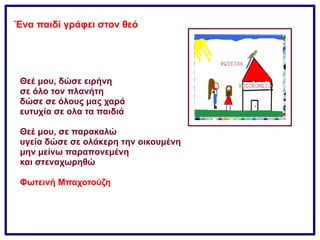 Ένα παιδί γράφει στον θεό
Θεέ μου, δώσε ειρήνη
σε όλο τον πλανήτη
δώσε σε όλους μας χαρά
ευτυχία σε ολα τα παιδιά
Θεέ μου, σε παρακαλώ
υγεία δώσε σε ολάκερη την οικουμένη
μην μείνω παραπονεμένη
και στεναχωρηθώ
Φωτεινή Μπαχοτούζη
 