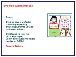 Ένα παιδί γράφει στον θεό
Ειρήνη
Θεέ μου κάνε ν` απλωθεί
στον κόσμο η ειρήνη
στην ανθρωπότητα να' ρθεί
αγάπη και γαλήνη.
Ο πόλεμος να είναι πια
μια κακή ιστορία
να την διηγούνται στα παιδιά
μονάχα τα βιβλία!
Γεωργία Τζελάτη
 