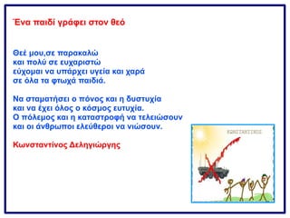 Ένα παιδί γράφει στον θεό
Θεέ μου,σε παρακαλώ
και πολύ σε ευχαριστώ
εύχομαι να υπάρχει υγεία και χαρά
σε όλα τα φτωχά παιδιά.
Να σταματήσει ο πόνος και η δυστυχία
και να έχει όλος ο κόσμος ευτυχία.
Ο πόλεμος και η καταστροφή να τελειώσουν
και οι άνθρωποι ελεύθεροι να νιώσουν.
Κωνσταντίνος Δεληγιώργης
 