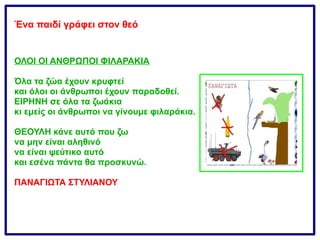 Ένα παιδί γράφει στον θεό
ΟΛΟΙ ΟΙ ΑΝΘΡΩΠΟΙ ΦΙΛΑΡΑΚΙΑ
Όλα τα ζώα έχουν κρυφτεί
και όλοι οι άνθρωποι έχουν παραδοθεί.
ΕΙΡΗΝΗ σε όλα τα ζωάκια
κι εμείς οι άνθρωποι να γίνουμε φιλαράκια.
ΘΕΟΥΛΗ κάνε αυτό που ζω
να μην είναι αληθινό
να είναι ψεύτικο αυτό
και εσένα πάντα θα προσκυνώ.
ΠΑΝΑΓΙΩΤΑ ΣΤΥΛΙΑΝΟΥ
 