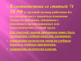  В соответствии со статьей 74
ТК РФ в трудовой договор работника без
его согласия могут вноситься изменения
только по причинам, связанным с
изменением организационных или
технологических условий труда.
Для учителей такими причинами может быть
уменьшение учебной нагрузки, вызванное:
 уменьшение количества часов по учебным
планам и учебным программам,
 сокращение количества классов.
 