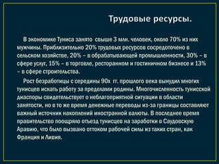 В экономике Туниса занято свыше 3 млн. человек, около 70% из них
мужчины. Приблизительно 20% трудовых ресурсов сосредоточено в
сельском хозяйстве, 20% – в обрабатывающей промышленности, 30% – в
сфере услуг, 15% – в торговле, ресторанном и гостиничном бизнесе и 13%
– в сфере строительства.
Рост безработицы с середины 90х гг. прошлого века вынудил многих
тунисцев искать работу за пределами родины. Многочисленность тунисской
диаспоры свидетельствует о неблагоприятной ситуации в области
занятости, но в то же время денежные переводы из-за границы составляют
важный источник накоплений иностранной валюты. В последнее время
правительство поощряло отъезд тунисцев на заработки в Саудовскую
Аравию, что было вызвано оттоком рабочей силы из таких стран, как
Франция и Ливия.
 