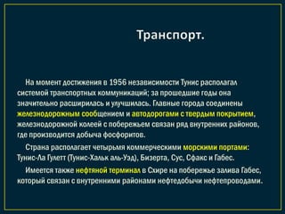 На момент достижения в 1956 независимости Тунис располагал
системой транспортных коммуникаций; за прошедшие годы она
значительно расширилась и улучшилась. Главные города соединены
железнодорожным сообщением и автодорогами с твердым покрытием,
железнодорожной колеей с побережьем связан ряд внутренних районов,
где производится добыча фосфоритов.
Страна располагает четырьмя коммерческими морскими портами:
Тунис-Ла Гулетт (Тунис-Хальк аль-Уэд), Бизерта, Сус, Сфакс и Габес.
Имеется также нефтяной терминал в Схире на побережье залива Габес,
который связан с внутренними районами нефтедобычи нефтепроводами.
 