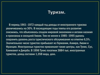 В период 1961–1972 каждый год доходы от иностранного туризма
увеличивались на 30%. В последующие годы темпы его развития
снизились, что объяснялось спадом мировой экономики и актами насилия
и произвола в соседней Ливии. Тем не менее в 1985–1995 удалось
сохранить уровень роста туристического обслуживания на отметке 6,5%.
Значительное число туристов прибывает из Германии, Алжира, Ливии и
Франции. Иностранных туристов привлекают такие центры, как Тунис, Сус,
Хаммамет и Джерба. В 1996 Тунис посетили 3884 тыс. иностранных
туристов, доход составил 1,358 млрд. долл.
 