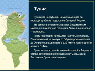 Тунисская Республика. Самое маленькое по
площади арабское государство Северной Африки.
На севере и востоке омывается Средиземным
морем, на юго-востоке граничит с Ливией, а на западе
– с Алжиром.
Треть территории приходится на пустыню Сахара.
Расположенный на полпути от Гибралтарского пролива
до Суэцкого канала и всего в 139 км от Сицилии (считая
от мыса Эт-Тиб),
Тунис является самой северной страной в Африке и
частью естественной границы между Западным и
Восточным Средиземноморьем.
 