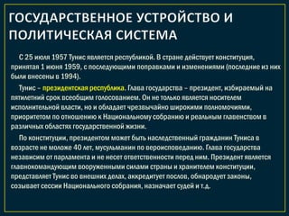 С 25 июля 1957 Тунис является республикой. В стране действует конституция,
принятая 1 июня 1959, с последующими поправками и изменениями (последние из них
были внесены в 1994).
Тунис – президентская республика. Глава государства – президент, избираемый на
пятилетний срок всеобщим голосованием. Он не только является носителем
исполнительной власти, но и обладает чрезвычайно широкими полномочиями,
приоритетом по отношению к Национальному собранию и реальным главенством в
различных областях государственной жизни.
По конституции, президентом может быть наследственный гражданин Туниса в
возрасте не моложе 40 лет, мусульманин по вероисповеданию. Глава государства
независим от парламента и не несет ответственности перед ним. Президент является
главнокомандующим вооруженными силами страны и хранителем конституции,
представляет Тунис во внешних делах, аккредитует послов, обнародует законы,
созывает сессии Национального собрания, назначает судей и т.д.
 