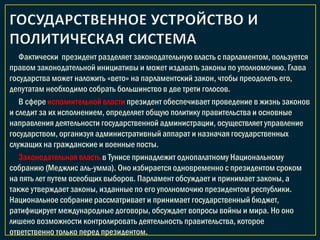 Фактически президент разделяет законодательную власть с парламентом, пользуется
правом законодательной инициативы и может издавать законы по уполномочию. Глава
государства может наложить «вето» на парламентский закон, чтобы преодолеть его,
депутатам необходимо собрать большинство в две трети голосов.
В сфере исполнительной власти президент обеспечивает проведение в жизнь законов
и следит за их исполнением, определяет общую политику правительства и основные
направления деятельности государственной администрации, осуществляет управление
государством, организуя административный аппарат и назначая государственных
служащих на гражданские и военные посты.
Законодательная власть в Тунисе принадлежит однопалатному Национальному
собранию (Меджлис аль-умма). Оно избирается одновременно с президентом сроком
на пять лет путем всеобщих выборов. Парламент обсуждает и принимает законы, а
также утверждает законы, изданные по его уполномочию президентом республики.
Национальное собрание рассматривает и принимает государственный бюджет,
ратифицирует международные договоры, обсуждает вопросы войны и мира. Но оно
лишено возможности контролировать деятельность правительства, которое
ответственно только перед президентом.
 
