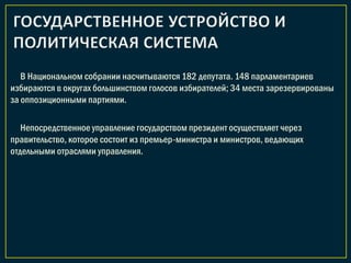 В Национальном собрании насчитываются 182 депутата. 148 парламентариев
избираются в округах большинством голосов избирателей; 34 места зарезервированы
за оппозиционными партиями.
Непосредственное управление государством президент осуществляет через
правительство, которое состоит из премьер-министра и министров, ведающих
отдельными отраслями управления.
 