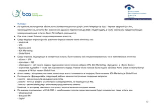 12
Выводы:
 По оценкам респондентов объем рынка коммуникационных услуг Санкт-Петербурга в 2013 - первом квартале 2014 гг.,
преимущественно, остается без изменений, однако в перспективе до 2015 г. будет падать, а число компаний, предоставляющих
коммуникационные услуги в Санкт-Петербурге, уменьшится;
 При этом станет больше специализированных агентств;
 Среди ведущих игроков рынка участники опроса назвали такие агентства, как:
- MediaLink
- SPN
- Business Link
- BCA Marketing
- Global Point
 Среди игроков, лидирующих в конкретных услугах, были названы как специализированные, так и комплексные агентства:
- в Event – SPN
- в рекламе – 062
- в брендинге – нет явного лидера. Одинаковое число голосов набрали SPN, BCA Marketing, «Брендсон» и «Волга-Волга»
- в креативе и дизайне – также нет выраженного лидера. Равное число голосов было отдано за Global Point, Great и «Волгу-Волгу»
- лидером в PR был назван Global Point
 Агентствами, с которыми участники рынка чаще всего сталкиваются в тендерах, были названы BCA Marketing и Global Point
 Респонденты сформировали следующий рейтинг каналов поступления тендерных запросов:
1 место – звонок клиента менеджеру агентства
2 место – личные встречи с клиентами на мероприятиях, не посвященных IMC
3 место – звонок менеджера знакомому представителю клиента
Каналом, по которому реже всего поступают запросы назвали холодные звонки
 По мнению опрошенных, в 2014­2015 гг. наибольшим спросом среди заказчиков будут пользоваться такие услуги, как:
- Мероприятия
- Внешний PR
- Digital
 
