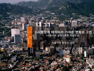 도시행정에 데이터가 가져온 변화와 고민
(서울시의 실제사례를 바탕으로)
서울시청 임성우 과장
 