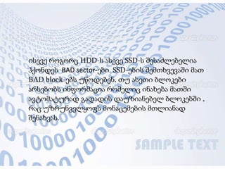 ისევე როგორც HDD-ს ასევე SSD-ს შესაძლებელია
ჰქონდეს BAD sector-ები. SSD-ების შემთხვევაში მათ
BAD block-ებს უწოდებენ. თუ ასეთი ბლოკები
არსებობს ინფორმაცია რომელიც ინახება მათში
ავტომატურად გადადის დაუზიანებელ ბლოკებში ,
რაც უზრუნველყოფს მონაცემების მთლიანად
შენახვას.
 
