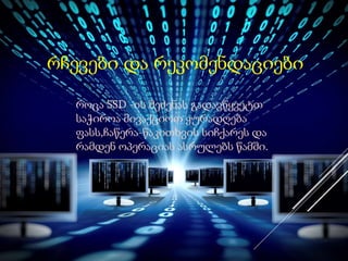 რჩევები და რეკომენდაციები
როცა SSD -ის შეძენას გადავწყვეტთ
საჭიროა მივაქციოთ ყურადღება
ფასს,ჩაწერა-წაკითხვის სიჩქარეს და
რამდენ ოპერაციას ასრულებს წამში.
 