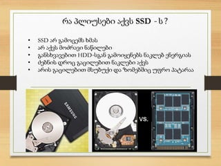 რა პლიუსები აქვს SSD - ს ?
• SSD არ გამოცემს ხმას
• არ აქვს მოძრავი ნაწილები
• განსხვავებით HDD-სგან გამოიყენებს ნაკლებ ენერგიას
• ძებნის დროც გაცილებით ნაკლები აქვს
• არის გაცილებით მსუბუქი და ზომებშიც უფრო პატარაა
 