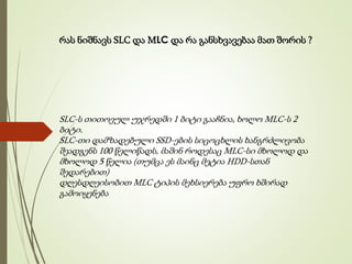 რას ნიშნავს SLC და MLC და რა განსხვავებაა მათ შორის ?
SLC-ს თითოეულ უჯრედში 1 ბიტი გააჩნია, ხოლო MLC-ს 2
ბიტი.
SLC-თი დამზადებული SSD-ების სიცოცხლის ხანგრძლივობა
შეადგენს 100 წელიწადს, მაშინ როდესაც MLC-სი მხოლოდ და
მხოლოდ 5 წელია (თუმცა ეს მაინც მეტია HDD-სთან
შედარებით)
დღესდღეისობით MLC ტიპის მეხსიერება უფრო ხშირად
გამოიყენება
 
