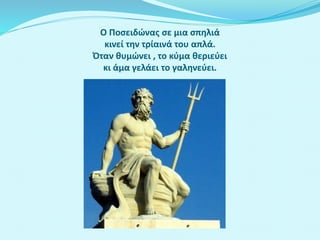 Ο Ποσειδώνας σε μια σπηλιά
κινεί την τρίαινά του απλά.
Όταν θυμώνει , το κύμα θεριεύει
κι άμα γελάει το γαληνεύει.
 