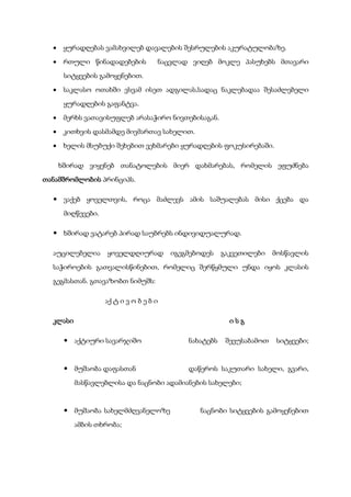  ყურადღებას ვამახვილებ დავალების შესრულების აკურატულობაზე.
 რთული წინადადებების ნაცვლად ვიღებ მოკლე პასუხებს მთავარი
სიტყვების გამოყენებით.
 საკლასო ოთახში ვსვამ ისეთ ადგილას,სადაც ნაკლებადაა შესაძლებელი
ყურადღების გაფანტვა.
 მერხს ვათავისუფლებ არასაჭირო ნივთებისაგან.
 კითხვის დასმამდე მივმართავ სახელით.
 ხელის მსუბუქი შეხებით ვეხმარები ყურადღების ფოკუსირებაში.
ხშირად ვიყენებ თანატოლების მიერ დახმარებას, რომელის ეფუძნება
თანამშრომლობის პრინციპს.
 ვაქებ ყოველთვის, როცა მაძლევს ამის საშუალებას მისი ქცება და
მიღწევები.
 ხშირად ვატარებ პირად საუბრებს ინდივიდუალურად.
აუცილებელია ყოველდღიურად იგეგმებოდეს გაკვეთილები მოსწავლის
საჭიროების გათვალისწინებით, რომელიც შერწყმული უნდა იყოს კლასის
გეგმასთან. გთავაზობთ ნიმუშს:
აქ ტ ი ვ ო ბ ე ბ ი
კლასი ი ს გ
 აქტიური სავარჯიშო ნახატებს შევუსაბამოთ სიტყვები;
 მუშაობა დაფასთან დაწეროს საკუთარი სახელი, გვარი,
მასწავლებლისა და ნაცნობი ადამიანების სახელები;
 მუშაობა სახელმძღვანელოზე ნაცნობი სიტყვების გამოყენებით
ამბის თხრობა;
 