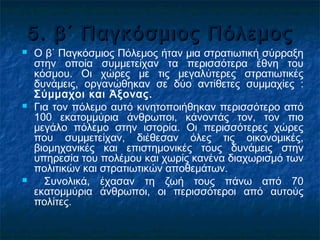 5. β΄ Παγκόσμιος Πόλεμος5. β΄ Παγκόσμιος Πόλεμος
 Ο β΄ Παγκόσμιος Πόλεμος ήταν μια στρατιωτική σύρραξη
στην οποία συμμετείχαν τα περισσότερα έθνη του
κόσμου. Οι χώρες με τις μεγαλύτερες στρατιωτικές
δυνάμεις, οργανώθηκαν σε δύο αντίθετες συμμαχίες :
Σύμμαχοι και Άξονας.
 Για τον πόλεμο αυτό κινητοποιήθηκαν περισσότερο από
100 εκατομμύρια άνθρωποι, κάνοντάς τον, τον πιο
μεγάλο πόλεμο στην ιστορία. Οι περισσότερες χώρες
που συμμετείχαν, διέθεσαν όλες τις οικονομικές,
βιομηχανικές και επιστημονικές τους δυνάμεις στην
υπηρεσία του πολέμου και χωρίς κανένα διαχωρισμό των
πολιτικών και στρατιωτικών αποθεμάτων.
 Συνολικά, έχασαν τη ζωή τους πάνω από 70
εκατομμύρια άνθρωποι, οι περισσότεροι από αυτούς
πολίτες.
 