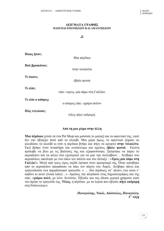 ΓΔΗΓΜΑΣΑ … ΓΖΜΗΟΤΡΓΗΚΖ΢ ΓΡΑΦΖ΢ ΜΑΡΗΑ
ΕΔΡΒΑΚΖ
123
ΑΒΕΓΜΏΣΏ ΓΡΏΦΔ΢
ΠΏΕΥΝΕΑΕ ΒΡΧΣΔ΢ΒΧΝ ΚΏΕ ΏΠΏΝΣΔ΢ΒΧΝ
2.
Πνηνο ήηαλ;
Μηα πέξδηθα
Πνύ βξηζθόηαλ;
ζηελ ηνπαιέηα
Ση έθαλε;
έβαιε θσηηά
Ση είπε;
είπε: «ηξεηο- κία πάκε ζηε Γαιιία»
Ση είπε ν θόζκνο;
ν θόζκνο είπε: «ραίξσ πνιύ»
Πώο ηειείσζε;
ηέινο πήγε εθδξνκή.
Ώπό ηε κηα ρώξα ζηελ άιιε
Μηα πέξδηθα δνύζε ζε έλα Pet Shop θαη κηζνύζε ην καγαδί θαη ην αθεληηθό ηεο, γηαηί
δελ ηελ έβγαδαλ πνηέ από ην θινπβί. Μηα κέξα όκσο, ην αθεληηθό μέραζε λα
θιεηδώζεη ην θινπβί θη έηζη ε πέξδηθα βγήθε θαη πήγε λα θξπθηεί ζηελ ηνπαιέηα.
Δθεί βξήθε έλαλ αλαπηήξα θαη νηλόπλεπκα θαη ακέζσο έβαιε θσηηά. Δθείλε
πξόιαβε λα βγεη κε ηηο βαιίηζεο ηεο θαη εμαθαλίζηεθε. ΢θέθηεθε λα πάξεη ην
αεξνπιάλν θαη λα θύγεη ζην εμσηεξηθό γηα λα κελ ηελ ζπιιάβνπλ. . Αλέβεθε ζην
αεξνπιάλν, απείιεζε κε έλα όπιν ηνλ πηιόην θαη ηνπ δηέηαμε : «Σξεηο κία πάκε ζηε
Γαιιία!». Μεηά από ηξεηο ώξεο ηαμίδη έθηαζε ζηνλ πξννξηζκό ηεο. Όηαλ θαηέβεθε
από ην αεξνπιάλν απνθάζηζε λα πάεη ηνλ πύξγν ηνπ Άηθει. Αλέβεθε πάλσ θαη
ηξαγνπδνύζε έλα παξαδνζηαθό ηξαγνύδη: « … δύν πέξδηθεο ζη’ αιώλη, έλα είλαη η’
αεδόλη θη απηό γιπθά ιαιεί…». Ακέζσο ηελ πιεζίαζε έλαο δεκνζηνγξάθνο θαη ηεο
είπε: «ραίξσ πνιύ, κε ιέλε Αληώλε». Έβγαιε θαη ηεο έδσζε κεξηθά ρξήκαηα γηαηί
ηνπ άξεζε ην ηξαγνύδη ηεο. Σέινο, ε πέξδηθα κε ηα ιεθηά πνπ έβγαιε πήγε εθδξνκή
ζηε Νηίζλεπιαλη.
Παλαγηώηεο, Νηθόι, Απόζηνινο, Παλαγηώηα,
Γ΄ ηάμε
 