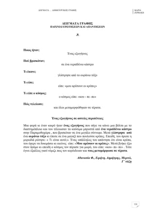 ΓΔΗΓΜΑΣΑ … ΓΖΜΗΟΤΡΓΗΚΖ΢ ΓΡΑΦΖ΢ ΜΑΡΗΑ
ΕΔΡΒΑΚΖ
124
ΑΒΕΓΜΏΣΏ ΓΡΏΦΔ΢
ΠΏΕΥΝΕΑΕ ΒΡΧΣΔ΢ΒΧΝ ΚΏΕ ΏΠΏΝΣΔ΢ΒΧΝ
3.
Πνηνο ήηαλ;
Έλαο εμσγήηλνο
Πνύ βξηζθόηαλ;
ζε έλα λεξατδέλην θάζηξν
Ση έθαλε;
γιίζηξεζε από ην νπξάλην ηόμν
Ση είπε;
είπε: «κνπ αξέζνπλ νη θξέπεο»
Ση είπε ν θόζκνο;
ν θόζκνο είπε: «θνπ - πε -πε»
Πώο ηειείσζε;
θαη όινη κεηακνξθώζεθαλ ζε ηέξαηα.
Έλαο εμσγήηλνο ζε αζηείεο πεξηπέηεηεο
Μηα θνξά θη έλαλ θαηξό ήηαλ έλαο εμσγήηλνο πνπ πήγε λα θάλεη κηα βόιηα κε ην
δηαζηεκόπινην θαη ηνπ ηέιεησζαλ ηα θαύζηκα κπξνζηά από έλα λεξατδέλην θάζηξν
ζηελ Παξακπζνρώξα , πνπ βξηζθόηαλ ζε έλα κεγάιν ζύλλεθν. Μεηά γιίζηξεζε από
έλα νπξάλην ηόμν θη έπεζε ζε έλα καγαδί πνπ πνπινύζε θξέπεο. Δπεηδή, ηνπ άξεζε ε
κπξσδηά ξώηεζε: « Ση είλαη απηό;». Έλαο ππάιιεινο ηνπ απάληεζε όηη είλαη θξέπα,
ηνπ έθεξε λα δνθηκάζεη θη εθείλνο είπε: «Μνπ αξέζνπλ νη θξέπεο». Μεηά βγήθε έμσ
ζηνλ δξόκν θη επεηδή ν θόζκνο ηνλ πέξαζε γηα κσξό, ηνπ είπε: «θνπ- πε- πε» . Σόηε
έγηλε έμαιινο γηαηί λόκηδε πσο ηνλ θνξόηδεπαλ θαη ηνπο κεηακόξθσζε ζε ηέξαηα.
Αζαλαζία Φ., Δηξήλε, Γεκήηξεο, Μπξηώ,
Γ΄ ηάμε
 