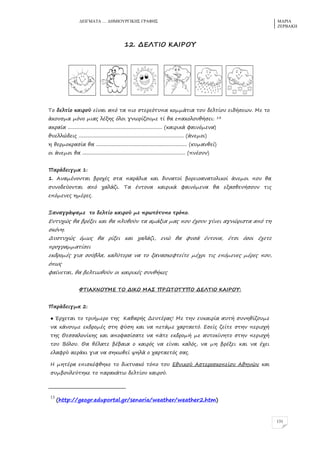 ΓΔΗΓΜΑΣΑ … ΓΖΜΗΟΤΡΓΗΚΖ΢ ΓΡΑΦΖ΢ ΜΑΡΗΑ
ΕΔΡΒΑΚΖ
131
12. ΔΔΚ΢ΘΞ ΙΑΘΠΞΣ
Τξ δελρίξ καιρξύ είμαι από ρα πιξ πρερεόρςπα κξμμάρια ρξς δελρίξς ειδήπεφμ. Λε ρξ
άκξςπμα μόμξ μιαο λένηο όλξι γμφρίζξςμε ρί θα επακξλξςθήπει: 13
ακραία .............................................................................. (καιρικά σαιμόμεμα)
θςελλώδειο ....................................................................................... (άμεμξι)
η θερμξκραπία θα ........................................................................... (κςμαμθεί)
ξι άμεμξι θα ..................................................................................... (πμέξςμ)
Οαράδειγμα 1:
1. Αμαμέμξμραι βρξτέο πρα παράλια και δςμαρξί βξρειξαμαρξλικξί άμεμξι πξς θα
πςμξδεύξμραι από ταλάζι. Τα έμρξμα καιρικά σαιμόμεμα θα εναπθεμήπξςμ ριο
επόμεμεο ημέρεο.
Ναμαγράυαμε ρξ δελρίξ καιρξύ με πρφρόρςπξ ρρόπξ.
Δςρςτώο θα βρένει και θα πλςθξύμ ρα αμάνια μαο πξς έτξςμ γίμει αγμώριπρα από ρη
πκόμη.
Δςπρςτώο όμφο θα ρίνει και ταλάζι, εμώ θα σςπά έμρξμα, έρπι όπξι έτερε
πρξγραμμαρίπει
εκδρξμέο για πξύβλα, καλύρερα μα ρξ ναμαπκεσρείρε μέτρι ριο επόμεμεο μέρεο πξς,
όπφο
σαίμεραι, θα βελριφθξύμ ξι καιρικέο πςμθήκεο
Τ΢ΘΑΥΜΞΣΛΔ ΢Ξ ΔΘΙΞ ΛΑΡ ΟΠΩ΢Ξ΢ΣΟΞ ΔΔΚ΢ΘΞ ΙΑΘΠΞΣ:
Οαράδειγμα 2:
● Έρτεραι ρξ ρριήμερξ ρηο Ιαθαρήο Δεςρέραο! Λε ρημ εςκαιρία αςρή πςμηθίζξςμε
μα κάμξςμε εκδρξμέο πρη σύπη και μα περάμε ταρραερό. Δπείο ζείρε πρημ περιξτή
ρηο Ηεππαλξμίκηο και απξσαπίπαρε μα πάρε εκδρξμή με αςρξκίμηρξ πρημ περιξτή
ρξς Βόλξς. Ηα θέλαρε βέβαια ξ καιρόο μα είμαι καλόο, μα μη βρένει και μα έτει
ελασρύ αεράκι για μα πηκφθεί υηλά ξ ταρραερόο παο.
Ζ μηρέρα επιπκέσθηκε ρξ δικρςακό ρόπξ ρξς Δθμικξύ Απρερξπκξπείξς Αθημώμ και
πςμβξςλεύρηκε ρξ παρακάρφ δελρίξς καιρξύ.
13
(http://geogr.eduportal.gr/senaria/weather/weather2.htm)
 
