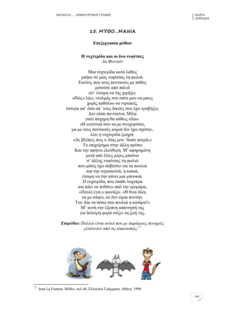 ΓΔΗΓΜΑΣΑ … ΓΖΜΗΟΤΡΓΗΚΖ΢ ΓΡΑΦΖ΢ ΜΑΡΗΑ
ΕΔΡΒΑΚΖ
144
15. ΛΣΗΞ…ΛΑΜΘΑ
Βπεμεξγαζία κύζσλ
Δ λπρηεξίδα θαη νη δπν λπθίηζεο
Λα Φνληαίλ
Μηα λπρηεξίδα θαηά ιάζνο
κπήθε ζε κηαο λπθίηζαο ηε θσιηά.
Δθείλε, πνπ ηνπο πνληηθνύο κε πάζνο
κηζνύζε από παιηά
είλ’ έηνηκε λα ηεο ρηκήμεη.
«Πώο» ιέεη, «ηνικάο ζην ζπίηη κνπ λα κπεηο
ρσξίο θαζόινπ λα ληξαπείο,
ύζηεξα απ’ όζα απ’ ηνπο δηθνύο ζνπ έρσ ηξαβήμεη;
Γελ είζαη πνληηθίλα; Μίια
γηαηί άζρεκε ζα πάζεηο λίια».
«Ζ επγέλεηά ζνπ λα κε ζπγρσξέζεη,
κα κε ηνπο πνληηθνύο θακηά δελ έρσ ζρέζε»,
ιέεη ε λπρηεξίδα δσεξά.
«Γε βιέπεηο πσο ν Γίαο κνπ ’δσζε θηεξά;»
Σν επηρείξεκα ζηελ άιιε αξέζεη
Καη ηελ αθήλεη ειεύζεξε. Μ’ αθεξεκέλε
κεηά από ιίγεο κέξεο κπαίλεη
ζ’ άιιεο λπθίηζαο ηε θσιηά
πνπ κίζνο έρεη άζβεζην γηα ηα πνπιηά
θαη ηελ αγξηνθνηηά, ε θαθηά,
έηνηκε λα ηελ θάλεη κηα κπνπθηά.
Ζ λπρηεξίδα, πνπ έπαζε ιαρηάξα
θαη πάεη λα πεζάλεη από ηελ ηξνκάξα,
«Πνπιί εγώ;» θσλάδεη. «Ζ ζεία δίθε
λα κε θάςεη, αλ δελ είκαη πνληίθη.
Σνπ Γία λα πέζεη ζηα πνπιηά ε θαηάξα!»
Μ’ απηή ηελ έμππλε απάληεζή ηεο
γηα δεύηεξε θνξά ζώδεη ηε δσή ηεο.
Δπηκύζην: Πνιινί είλαη απηνί πνπ κε παξόκνηεο πνλεξηέο
γιηηώλνπλ από ηηο θαθνηνπηέο.17
17
Jean La Fontain, Μύζνη, ζει.46, Διιεληθά Γξάκκαηα, Αζήλα, 1998
 