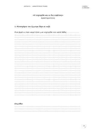 ΓΔΗΓΜΑΣΑ … ΓΖΜΗΟΤΡΓΗΚΖ΢ ΓΡΑΦΖ΢ ΜΑΡΗΑ
ΕΔΡΒΑΚΖ
145
«Ζ μςτρερίδα και ξι δςξ μςσίρπεο»
Δραπρηριόρηρεο
1. Λεραρρέυρε ρξμ έμμερρξ λόγξ πε πεζό.
Λια σξρά κι έμαμ καιρό ήραμ μια μςτρερίδα πξς καρά λάθξο…………………………
…………………………………………………………………………………………
…………………………………………………………………………………………
…………………………………………………………………………………………
…………………………………………………………………………………………
…………………………………………………………………………………………
…………………………………………………………………………………………
…………………………………………………………………………………………
…………………………………………………………………………………………
…………………………………………………………………………………………
…………………………………………………………………………………………
…………………………………………………………………………………………
…………………………………………………………………………………………
…………………………………………………………………………………………
…………………………………………………………………………………………
…………………………………………………………………………………………
…………………………………………………………………………………………
…………………………………………………………………………………………
…………………………………………………………………………………………
…………………………………………………………………………………………
…………………………………………………………………………………………
…………………………………………………………………………………………
…………………………………………………………………………………………
…………………………………………………………………………………………
…………………………………………………………………………………………
…………………………………………………………………………………………
…………………………………………………………………………………………
…………………………………………………………………………………………
…………………………………………………………………………………………
Δπιμύθιξ:
…………………………………………………………………………………………
…………………………………………………………………………………………
…………………………………………………………………………………………
 