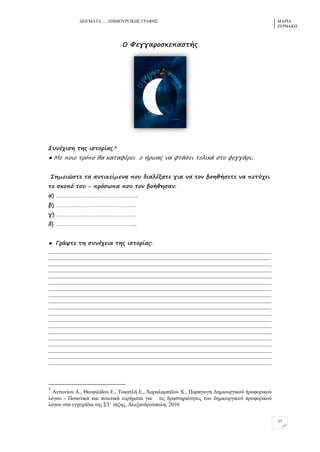ΓΔΗΓΜΑΣΑ … ΓΖΜΗΟΤΡΓΗΚΖ΢ ΓΡΑΦΖ΢ ΜΑΡΗΑ
ΕΔΡΒΑΚΖ
37
Ξ Τεγγαρξπκεπαπρήο
Ρςμέτιπη ρηο ιπρξρίαο.5
● Λε πξιξ ρρόπξ θα καρασέρει ξ ήρφαο μα σράπει ρελικά πρξ σεγγάρι;
Ρημειώπρε ρα αμρικείμεμα πξς διαλέναρε για μα ρξμ βξηθήπερε μα περύτει
ρξ πκξπό ρξς - πρόπφπα πξς ρξμ βξήθηπαμ:
α) ………………………………………………..
β) ……………………………………………….
γ) ……………………………………………….
δ) ………………………………………………..
● Γράυρε ρη πςμέτεια ρηο ιπρξρίαο:
___________________________________________________________________________________
___________________________________________________________________________________
___________________________________________________________________________________
___________________________________________________________________________________
___________________________________________________________________________________
___________________________________________________________________________________
___________________________________________________________________________________
___________________________________________________________________________________
___________________________________________________________________________________
___________________________________________________________________________________
___________________________________________________________________________________
___________________________________________________________________________________
___________________________________________________________________________________
___________________________________________________________________________________
___________________________________________________________________________________
___________________________________________________________________________________
___________________________________________________________________________________
___________________________________________________________________________________
___________________________________________________________________________________
5
Αλησλίνπ Α., Θενθηιίδνπ Δ., Σνθαηιή Δ., Υαξαιακπίδνπ Υ., Παξαγσγή Γεκηνπξγηθνύ πξνθνξηθνύ
ιόγνπ - Πνζνηηθά θαη πνηνηηθά επξήκαηα γηα ηηο δξαζηεξηόηεηεο ηνπ δεκηνπξγηθνύ πξνθνξηθνύ
ιόγνπ ζηα εγρεηξίδηα ηεο ΢Σ΄ ηάμεο, Αιεμαλδξνύπνιε, 2010
 