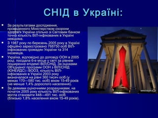 СНІД в Україні:СНІД в Україні:
 За результатами дослідження,За результатами дослідження,
проведенного Міністерством охоронипроведенного Міністерством охорони
здоров'я України спільно зі Світовим банкомздоров'я України спільно зі Світовим банком
точна кількість ВІЛ-інфікованих в Україніточна кількість ВІЛ-інфікованих в Україні
невідома.невідома.
 З 1987 року по березень 2005 року в УкраїніЗ 1987 року по березень 2005 року в Україні
офіційно зареєстровано 768750 осіб ВІЛ-офіційно зареєстровано 768750 осіб ВІЛ-
інфікованих громадян України та 314інфікованих громадян України та 314
іноземців.іноземців.
 Україна, відповідно до доповіді ООН в 2005Україна, відповідно до доповіді ООН в 2005
році, посідала 6-е місце у світі за рівнемроці, посідала 6-е місце у світі за рівнем
поширення епідемії ВІЛ/СНІД. За оцінкамипоширення епідемії ВІЛ/СНІД. За оцінками
Об'єднаної програми ООН з ВІЛ/СНІДОб'єднаної програми ООН з ВІЛ/СНІД
(ЮНЕЙДС) і ВООЗ, кількість ВІЛ-(ЮНЕЙДС) і ВООЗ, кількість ВІЛ-
інфікованих в Україні 2003 рокуінфікованих в Україні 2003 року
визначалася на рівні 360 тисяч осіб (увизначалася на рівні 360 тисяч осіб (у
межах 170—580 тис. осіб) віком 15-49 роківмежах 170—580 тис. осіб) віком 15-49 років
(не менше 1,4% дорослого населення).(не менше 1,4% дорослого населення).
 За деякими оціночними розрахунками, наЗа деякими оціночними розрахунками, на
початок 2005 року кількість ВІЛ-інфікованихпочаток 2005 року кількість ВІЛ-інфікованих
могла становити 448—491 тис. осібмогла становити 448—491 тис. осіб
(близько 1,8% населення віком 15-49 років).(близько 1,8% населення віком 15-49 років).
 