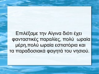 Επιλέξαμε την Αίγινα διότι έχει
φανταστικές παραλίες, πολύ ωραία
μέρη,πολύ ωραία εστιατόρια και
τα παραδοσιακά φαγητά του νησιού.
 