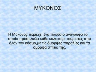ΜΥΚΟΝΟΣ
Η Μύκονος περιέχει ένα πλούσιο ανάγλυφο το
οποίο προσελκύει κάθε καλοκαίρι τουρίστες από
όλον τον κόσμο,με τις όμορφες παραλίες και τα
όμορφα σπίτια της.
 