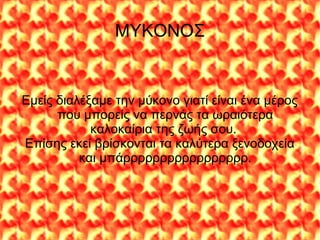 ΜΥΚΟΝΟΣ
Εμείς διαλέξαμε την μύκονο γιατί είναι ένα μέρος
που μπορείς να περνάς τα ωραιότερα
καλοκαίρια της ζωής σου.
Επίσης εκεί βρίσκονται τα καλύτερα ξενοδοχεία
και μπάρρρρρρρρρρρρρρρρρ.
 