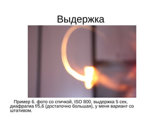 Выдержка
Пример 6. фото со спичкой, ISO 800, выдержка 5 сек,
диафрагма f/5,6 (достаточно большая), у меня вариант со
штативом.
 