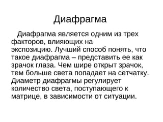 Диафрагма
Диафрагма является одним из трех
факторов, влияющих на
экспозицию. Лучший способ понять, что
такое диафрагма – представить ее как
зрачок глаза. Чем шире открыт зрачок,
тем больше света попадает на сетчатку.
Диаметр диафрагмы регулирует
количество света, поступающего к
матрице, в зависимости от ситуации.
 