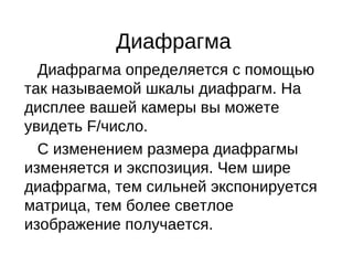 Диафрагма
Диафрагма определяется с помощью
так называемой шкалы диафрагм. На
дисплее вашей камеры вы можете
увидеть F/число.
С изменением размера диафрагмы
изменяется и экспозиция. Чем шире
диафрагма, тем сильней экспонируется
матрица, тем более светлое
изображение получается.
 