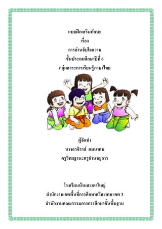 แบบฝึกเสริมทักษะ
เรื่อง
การอ่านจับใจความ
ชั้นประถมศึกษาปีที่ 6
กลุ่มสาระการเรียนรู้ภาษาไทย
ผู้จัดทา
นางอรจิราส์ คมนาคม
ครูวิทยฐานะครูชานาญการ
โรงเรียนบ้านสะเดาใหญ่
สานักงานเขตพื้นที่การศึกษาศรีสะเกษ เขต 3
สานักงานคณะกรรมการการศึกษาขั้นพื้นฐาน
 