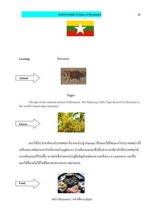 10.สหภาพพม่า (Union of Myanmar) 12
Greeting มิงกาลาบา
Animal
Tiger
The tiger is the national animal of Myanmar. The Hukaung Valley Tiger Reserve in Myanmar is
the world’s largest tiger sanctuary.
Flower
ดอกไม้ประจําชาติของประเทศพม่า คือ ดอกประดู่ (Paduak) เป็นดอกไม้ที่พบมากในประเทศพม่า มีสี
เหลืองทอง ผลิดอกและส่งกลิ่นหอมในฤดูฝนแรก ช่วงเดือนเมษายนซึ่งเป็นช่วงเวลาเดียวกับที่ประเทศพม่ามี
การเฉลิมฉลองปีใหม่ขึ้น ชาวพม่าเชื่อว่าดอกประดู่คือสัญลักษณ์ของความแข็งแรง ความทนทาน และเป็น
ดอกไม้ที่ขาดไม่ได้ในพิธีทางศาสนาของชาวพม่าเลยล่ะ
Food
พม่า (Myanmar) : หล่าเพ็ด (Lahpet)
 