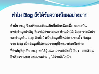 ทาไม Blog ถึงได้รับความนิยมอย่างมาก
ดังนั้น Blog จึงเปรียบเสมือนเป็นสื่ออีกชนิดหนึ่ง กลำยเป็น
แหล่งข้อมูลสำคัญ ที่เรำไม่สำมำรถมองข้ำมมันได้ ด้วยควำมฉับไว
ของข้อมูลใน Blog อีกทั้งยังเป็นข้อมูลที่ใหม่สด บำงครั้ง ข้อมูล
จำก Blog เป็นข้อมูลที่ไม่เคยปรำกฎที่ไหนมำก่อนอีกด้วย
ที่สำคัญที่สุดคือ Blog ทำให้ผู้คนสำมำรถมีสิทธิ์มีเสียง และเขียน
ถึงเรื่องรำวและบทควำมต่ำง ๆ ได้ง่ำยดังใจนึก
 