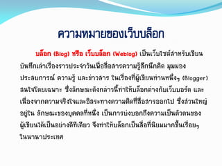 ความหมายของเว็บบล็อก
บล็อก (Blog) หรือ เว็บบล็อก (Weblog) เป็นเว็บไซต์สำหรับเขียน
บันทึกเล่ำเรื่องรำวประจำวันเพื่อสื่อสำรควำมรู้สึกนึกคิด มุมมอง
ประสบกำรณ์ ควำมรู้ และข่ำวสำร ในเรื่องที่ผู้เขียนท่ำนหนึ่งๆ (Blogger)
สนใจโดยเฉพำะ ซึ่งลักษณะดังกล่ำวนี้ทำให้บล็อกต่ำงกับเว็บบอร์ด และ
เนื่องจำกควำมจริงใจและอิสระทำงควำมคิดที่สื่อสำรออกไป ซึ่งส่วนใหญ่
อยู่ใน ลักษณะของบุคคลที่หนึ่ง เป็นกำรบ่งบอกถึงควำมเป็นตัวตนของ
ผู้เขียนได้เป็นอย่ำงดีทีเดียว จึงทำให้บล็อกเป็นสื่อที่นิยมมำกขึ้นเรื่อยๆ
ในนำนำประเทศ
 