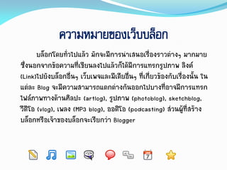 ความหมายของเว็บบล็อก
บล็อกโดยทั่วไปแล้ว มักจะมีกำรนำเสนอเรื่องรำวต่ำงๆ มำกมำย
ซึ่งนอกจำกข้อควำมที่เขียนลงไปแล้วก็ได้มีกำรแทรกรูปภำพ ลิงค์
(Link)ไปยังบล็อกอื่นๆ เว็บเพจและมีเดียอื่นๆ ที่เกี่ยวข้องกับเรื่องนั้น ใน
แต่ละ Blog จะมีควำมสำมำรถแตกต่ำงกันออกไปบำงที่อำจมีกำรแทรก
ไฟล์ภำพทำงด้ำนศิลปะ (artlog), รูปภำพ (photoblog), sketchblog,
วีดีโอ (vlog), เพลง (MP3 blog), ออดิโอ (podcasting) ส่วนผู้ที่สร้ำง
บล็อกหรือเจ้ำของบล็อกจะเรียกว่ำ Blogger
 