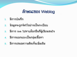 ลักษณะของ Weblog
1. มีกำรบันทึก
2. ข้อมูลจะถูกจัดไว้อย่ำงเป็นระเบียบ
3. มีกำร link ไปหำบล็อกอื่นที่ผู้เขียนสนใจ
4. มีกำรแยกแยะเป็นกลุ่มเนื้อหำ
5. มีกำรเสนอควำมคิดเห็นเพิ่มเติม
 