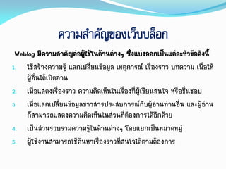 ความสาคัญของเว็บบล็อก
Weblog มีควำมสำคัญต่อผู้ใช้ในด้ำนต่ำงๆ ซึ่งแบ่งออกเป็นแต่ละหัวข้อดังนี้
1. ใช้สร้ำงควำมรู้ แลกเปลี่ยนข้อมูล เหตุกำรณ์ เรื่องรำว บทควำม เพื่อให้
ผู้อื่นได้เปิดอ่ำน
2. เพื่อแสดงเรื่องรำว ควำมคิดเห็นในเรื่องที่ผู้เขียนสนใจ หรือชื่นชอบ
3. เพื่อแลกเปลี่ยนข้อมูลข่ำวสำรประสบกำรณ์กับผู้อ่ำนท่ำนอื่น และผู้อ่ำน
ก็สำมำรถแสดงควำมคิดเห็นในส่วนที่ต้องกำรได้อีกด้วย
4. เป็นส่วนรวบรวมควำมรู้ในด้ำนต่ำงๆ โดยแยกเป็นหมวดหมู่
5. ผู้ใช้งำนสำมำรถใช้ค้นหำเรื่องรำวที่สนใจได้ตำมต้องกำร
 