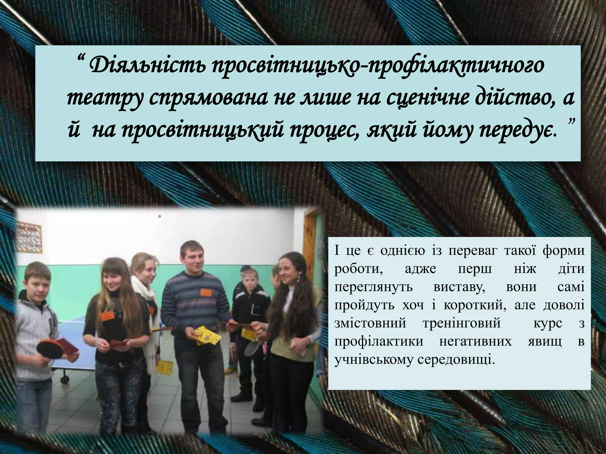 “ Діяльність просвітницько-профілактичного
театру спрямована не лише на сценічне дійство, а
й на просвітницький процес, який йому передує. ”
І це є однією із переваг такої форми
роботи, адже перш ніж діти
переглянуть виставу, вони самі
пройдуть хоч і короткий, але доволі
змістовний тренінговий курс з
профілактики негативних явищ в
учнівському середовищі.
 