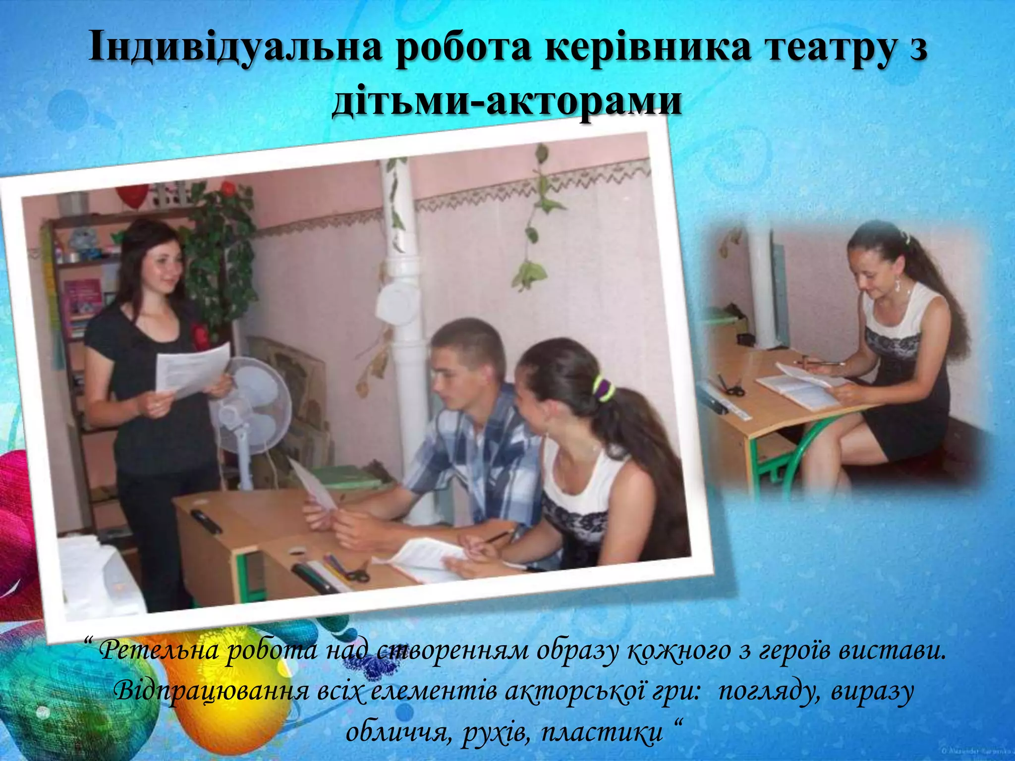 Індивідуальна робота керівника театру з
дітьми-акторами
“ Ретельна робота над створенням образу кожного з героїв вистави.
Відпрацювання всіх елементів акторської гри: погляду, виразу
обличчя, рухів, пластики “
 