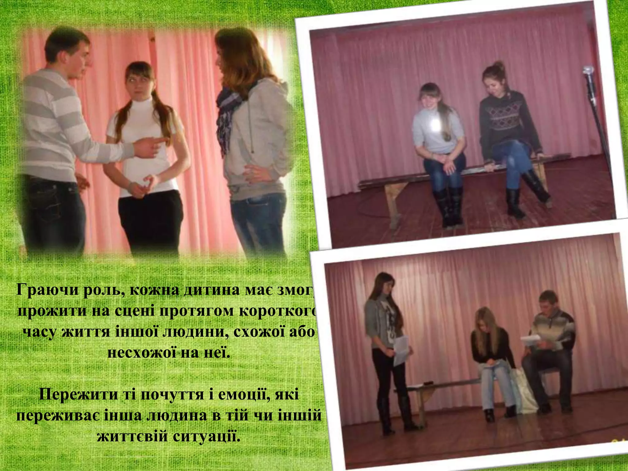 Граючи роль, кожна дитина має змогу
прожити на сцені протягом короткого
часу життя іншої людини, схожої або
несхожої на неї.
Пережити ті почуття і емоції, які
переживає інша людина в тій чи іншій
життєвій ситуації.
 