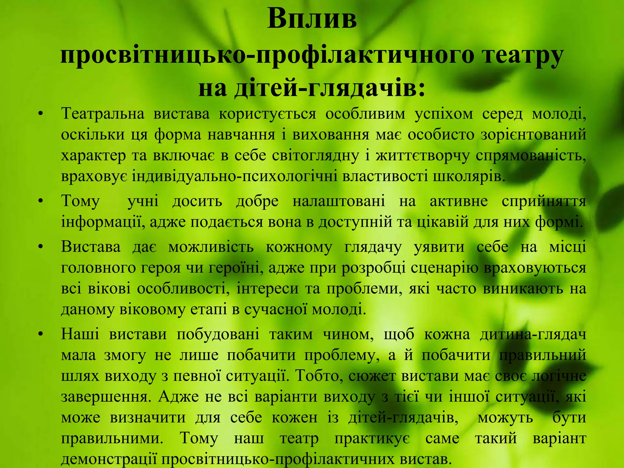 Вплив
просвітницько-профілактичного театру
на дітей-глядачів:
• Театральна вистава користується особливим успіхом серед молоді,
оскільки ця форма навчання і виховання має особисто зорієнтований
характер та включає в себе світоглядну і життєтворчу спрямованість,
враховує індивідуально-психологічні властивості школярів.
• Тому учні досить добре налаштовані на активне сприйняття
інформації, адже подається вона в доступній та цікавій для них формі.
• Вистава дає можливість кожному глядачу уявити себе на місці
головного героя чи героїні, адже при розробці сценарію враховуються
всі вікові особливості, інтереси та проблеми, які часто виникають на
даному віковому етапі в сучасної молоді.
• Наші вистави побудовані таким чином, щоб кожна дитина-глядач
мала змогу не лише побачити проблему, а й побачити правильний
шлях виходу з певної ситуації. Тобто, сюжет вистави має своє логічне
завершення. Адже не всі варіанти виходу з тієї чи іншої ситуації, які
може визначити для себе кожен із дітей-глядачів, можуть бути
правильними. Тому наш театр практикує саме такий варіант
демонстрації просвітницько-профілактичних вистав.
 
