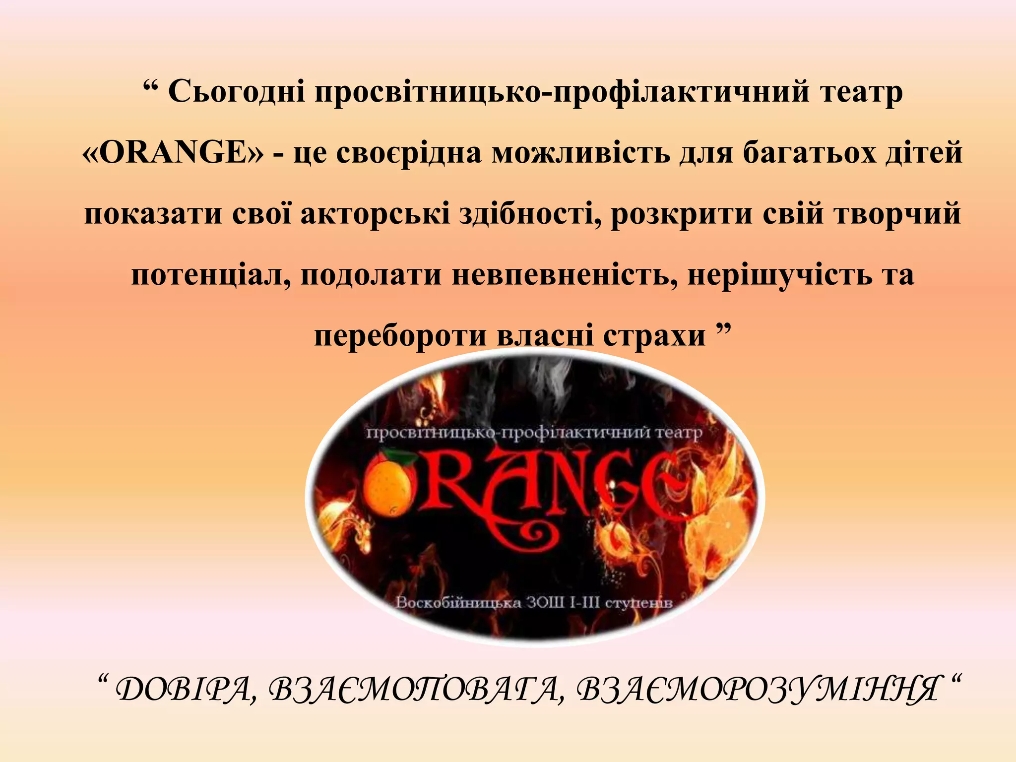 “ Сьогодні просвітницько-профілактичний театр
«ORANGE» - це своєрідна можливість для багатьох дітей
показати свої акторські здібності, розкрити свій творчий
потенціал, подолати невпевненість, нерішучість та
перебороти власні страхи ”
“ ДОВІРА, ВЗАЄМОПОВАГА, ВЗАЄМОРОЗУМІННЯ “
 