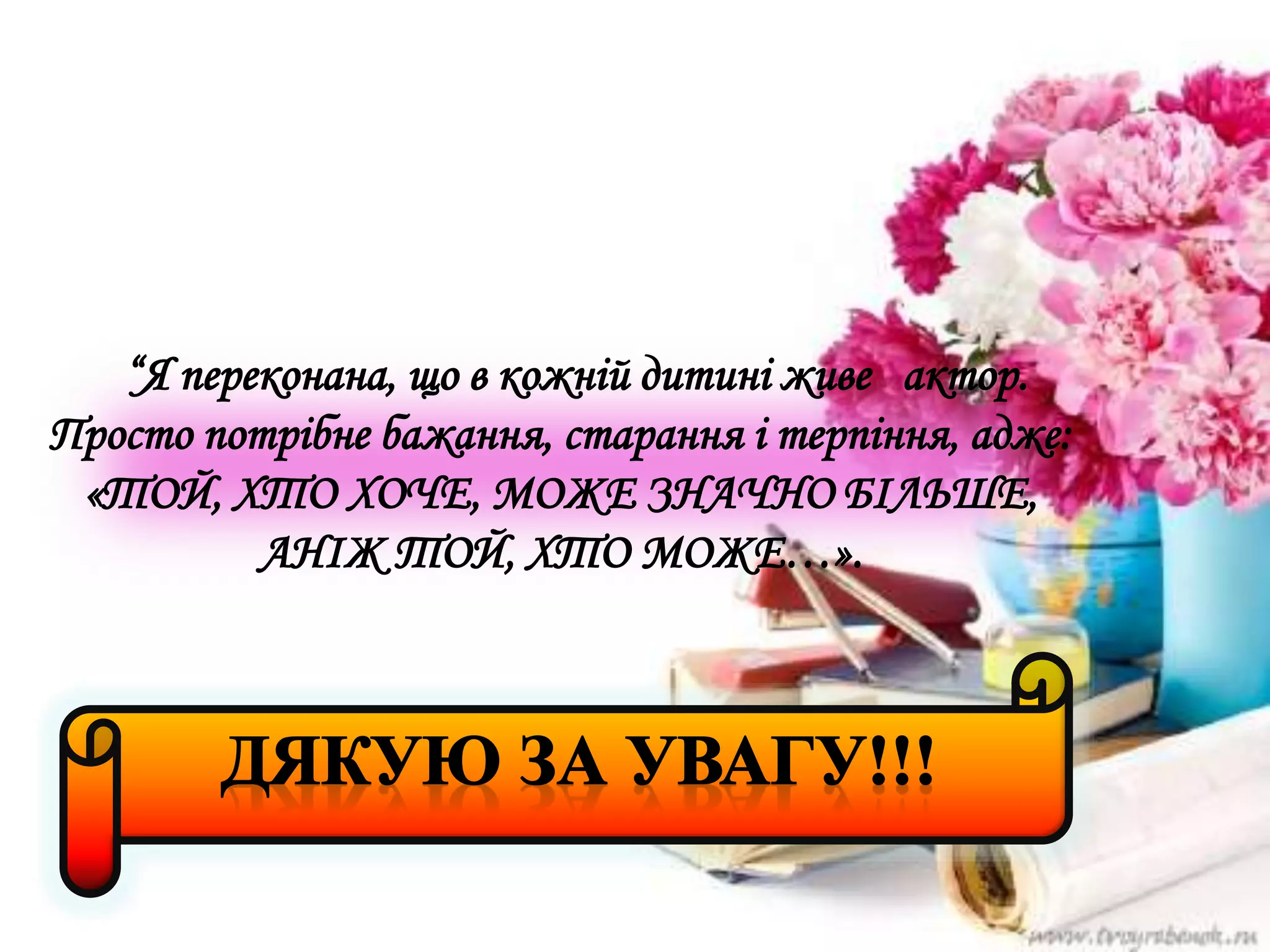 “Я переконана, що в кожній дитині живе актор.
Просто потрібне бажання, старання і терпіння, адже:
«ТОЙ, ХТО ХОЧЕ, МОЖЕ ЗНАЧНО БІЛЬШЕ,
АНІЖ ТОЙ, ХТО МОЖЕ…».
 