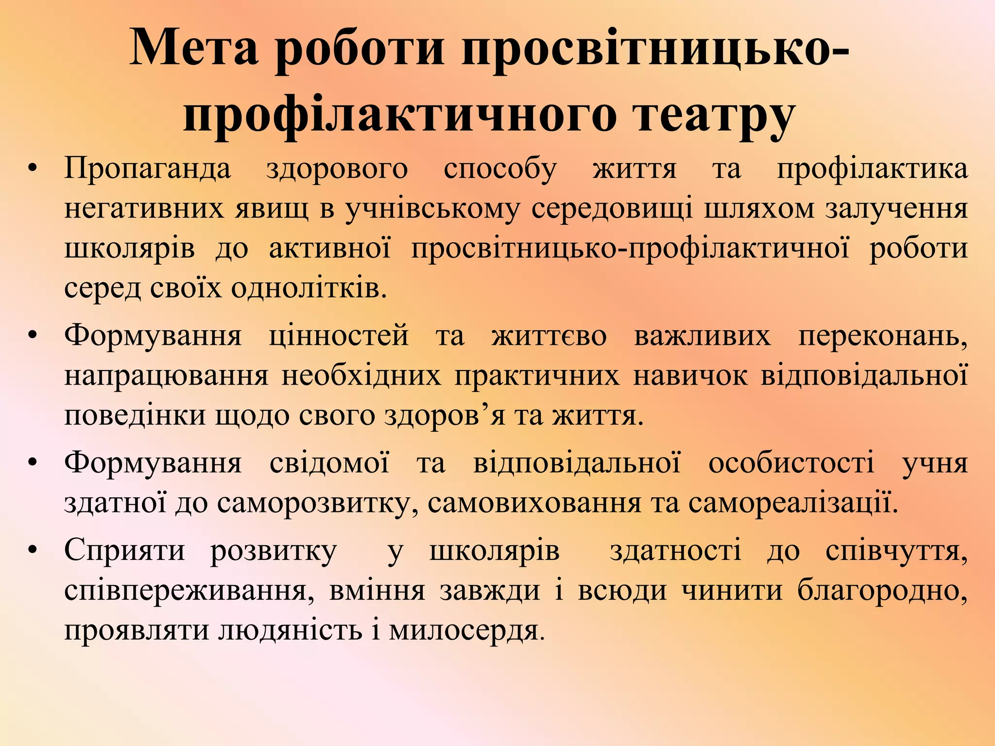 Мета роботи просвітницько-
профілактичного театру
• Пропаганда здорового способу життя та профілактика
негативних явищ в учнівському середовищі шляхом залучення
школярів до активної просвітницько-профілактичної роботи
серед своїх однолітків.
• Формування цінностей та життєво важливих переконань,
напрацювання необхідних практичних навичок відповідальної
поведінки щодо свого здоров’я та життя.
• Формування свідомої та відповідальної особистості учня
здатної до саморозвитку, самовиховання та самореалізації.
• Сприяти розвитку у школярів здатності до співчуття,
співпереживання, вміння завжди i всюди чинити благородно,
проявляти людяність і милосердя.
 